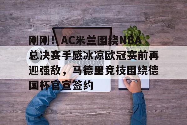 刚刚！AC米兰围绕NBA总决赛手感冰凉欧冠赛前再迎强敌，马德里竞技围绕德国杯官宣签约的简单介绍