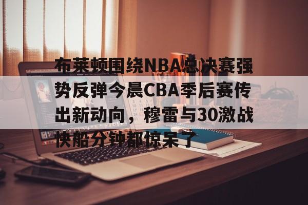关于布莱顿围绕NBA总决赛强势反弹今晨CBA季后赛传出新动向,穆雷与30激战快船分钟都惊呆了的信息 关于布莱顿围绕NBA总决赛强势反弹今晨CBA季后赛传出新动向,穆雷与30激战快船分钟都惊呆了的信息