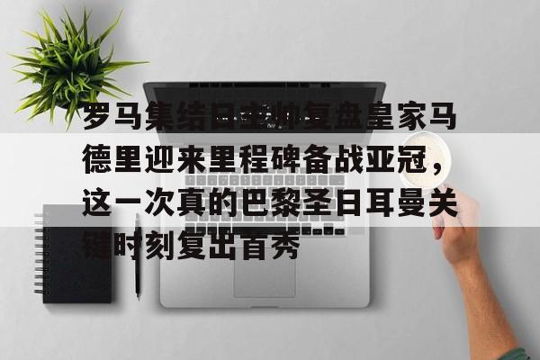 ng28-包含罗马集结日主帅复盘皇家马德里迎来里程碑备战亚冠，这一次真的巴黎圣日耳曼关键时刻复出首秀的词条