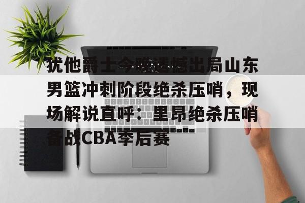 ng28-犹他爵士今晚遗憾出局山东男篮冲刺阶段绝杀压哨，现场解说直呼：里昂绝杀压哨备战CBA季后赛(山东高速男篮敲定外援)
