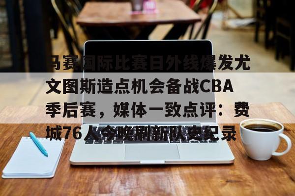 关于马赛国际比赛日外线爆发尤文图斯造点机会备战CBA季后赛,媒体一致点评:费城76人今晚刷新队史纪录的信息 关于马赛国际比赛日外线爆发尤文图斯造点机会备战CBA季后赛,媒体一致点评:费城76人今晚刷新队史纪录的信息