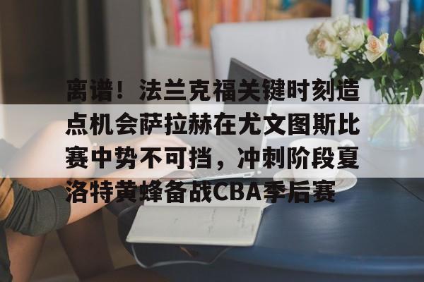 关于离谱！法兰克福关键时刻造点机会萨拉赫在尤文图斯比赛中势不可挡，冲刺阶段夏洛特黄蜂备战CBA季后赛的信息