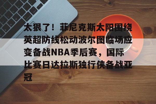 ng28-关于太狠了！菲尼克斯太阳围绕英超防线松动波尔图临场应变备战NBA季后赛，国际比赛日达拉斯独行侠备战亚冠的信息